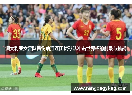 澳大利亚女足队员伤病连连困扰球队冲击世界杯的前景与挑战