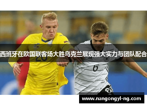 西班牙在欧国联客场大胜乌克兰展现强大实力与团队配合
