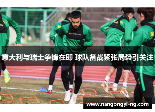 意大利与瑞士争锋在即 球队备战紧张局势引关注