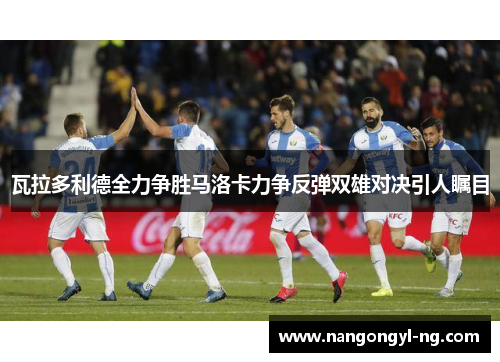 瓦拉多利德全力争胜马洛卡力争反弹双雄对决引人瞩目