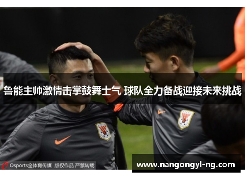 鲁能主帅激情击掌鼓舞士气 球队全力备战迎接未来挑战