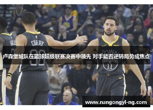 卢森堡城队在篮球超级联赛决赛中领先 对手能否逆转局势成焦点