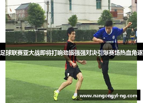 足球联赛亚大战即将打响劲旅强强对决引爆赛场热血角逐