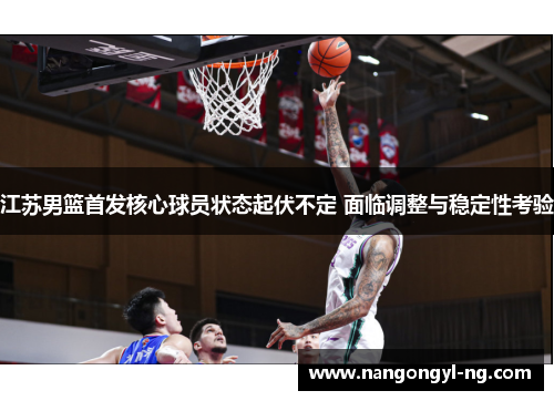 江苏男篮首发核心球员状态起伏不定 面临调整与稳定性考验